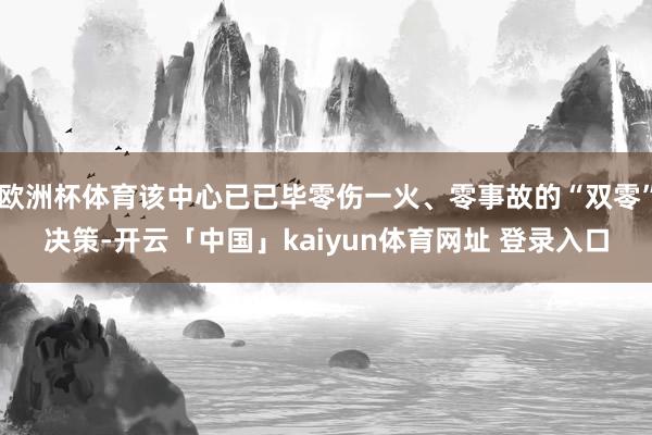 欧洲杯体育该中心已已毕零伤一火、零事故的“双零”决策-开云「中国」kaiyun体育网址 登录入口