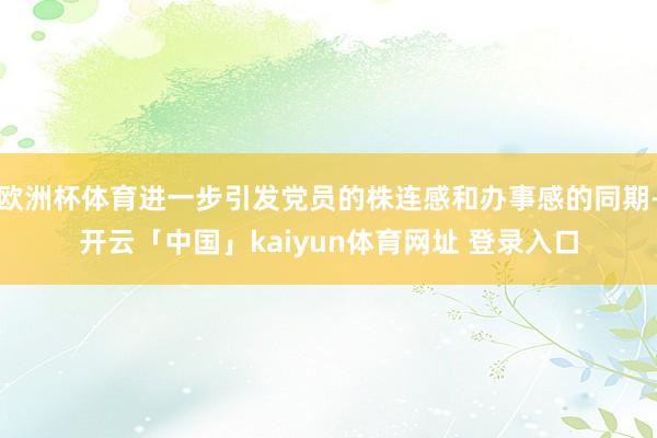 欧洲杯体育进一步引发党员的株连感和办事感的同期-开云「中国」kaiyun体育网址 登录入口