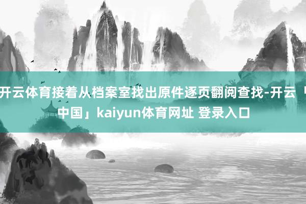 开云体育接着从档案室找出原件逐页翻阅查找-开云「中国」kaiyun体育网址 登录入口