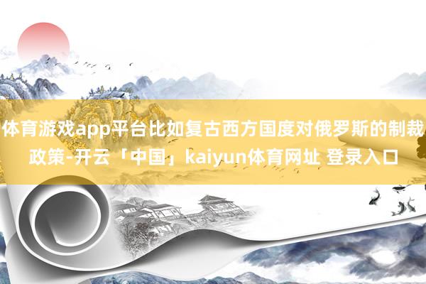 体育游戏app平台比如复古西方国度对俄罗斯的制裁政策-开云「中国」kaiyun体育网址 登录入口