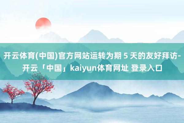 开云体育(中国)官方网站运转为期５天的友好拜访-开云「中国」kaiyun体育网址 登录入口