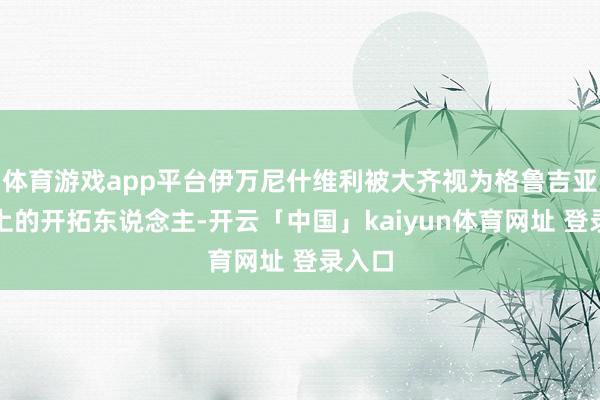 体育游戏app平台伊万尼什维利被大齐视为格鲁吉亚事实上的开拓东说念主-开云「中国」kaiyun体育网址 登录入口