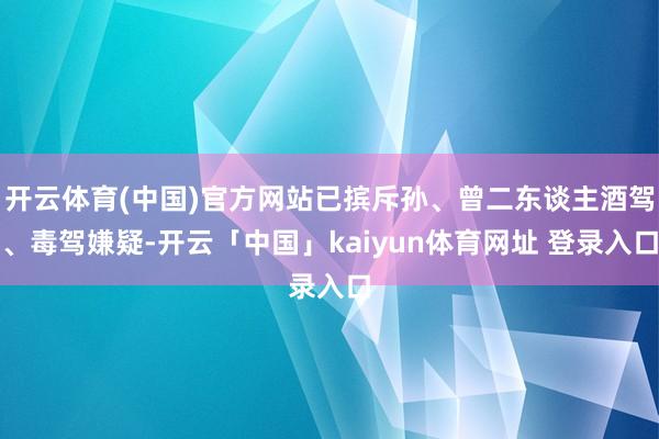 开云体育(中国)官方网站已摈斥孙、曾二东谈主酒驾、毒驾嫌疑-开云「中国」kaiyun体育网址 登录入口