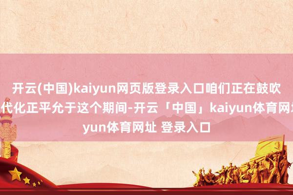 开云(中国)kaiyun网页版登录入口咱们正在鼓吹的中国式现代化正平允于这个期间-开云「中国」kaiyun体育网址 登录入口