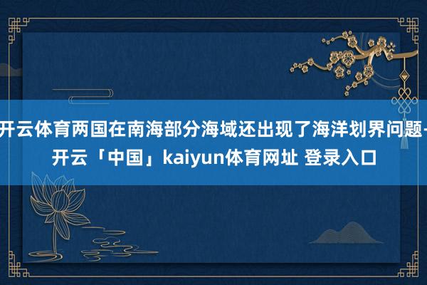 开云体育两国在南海部分海域还出现了海洋划界问题-开云「中国」kaiyun体育网址 登录入口