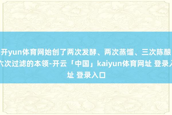 开yun体育网始创了两次发酵、两次蒸馏、三次陈酿、六次过滤的本领-开云「中国」kaiyun体育网址 登录入口