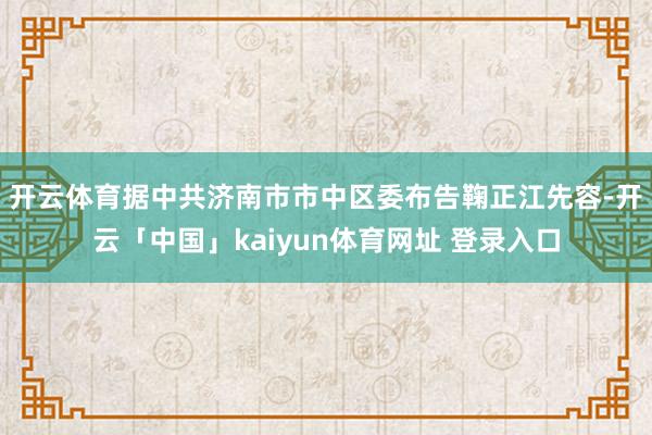 开云体育　　据中共济南市市中区委布告鞠正江先容-开云「中国」kaiyun体育网址 登录入口