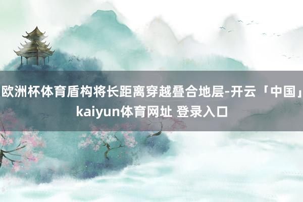 欧洲杯体育盾构将长距离穿越叠合地层-开云「中国」kaiyun体育网址 登录入口