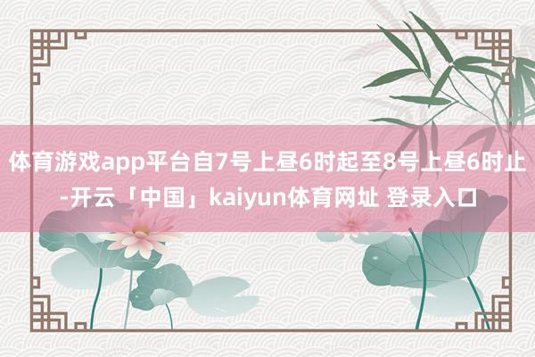 体育游戏app平台自7号上昼6时起至8号上昼6时止-开云「中国」kaiyun体育网址 登录入口