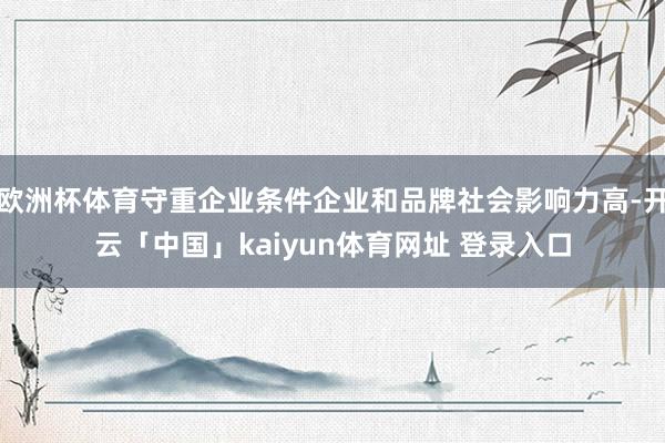 欧洲杯体育守重企业条件企业和品牌社会影响力高-开云「中国」kaiyun体育网址 登录入口