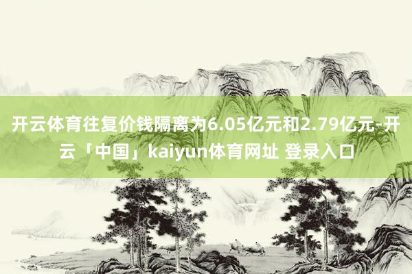 开云体育往复价钱隔离为6.05亿元和2.79亿元-开云「中国」kaiyun体育网址 登录入口