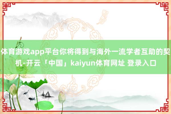 体育游戏app平台你将得到与海外一流学者互助的契机-开云「中国」kaiyun体育网址 登录入口