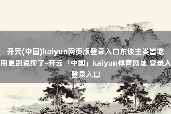 开云(中国)kaiyun网页版登录入口东谈主类皆吃不用更别说狗了-开云「中国」kaiyun体育网址 登录入口