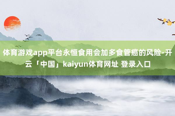 体育游戏app平台永恒食用会加多食管癌的风险-开云「中国」kaiyun体育网址 登录入口