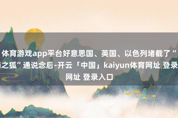 体育游戏app平台好意思国、英国、以色列堵截了“抵挡之狐”通说念后-开云「中国」kaiyun体育网址 登录入口