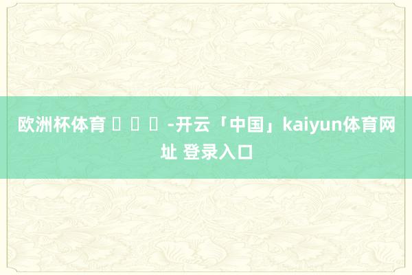 欧洲杯体育 ​​​-开云「中国」kaiyun体育网址 登录入口