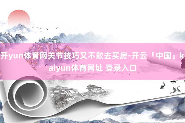 开yun体育网关节技巧又不敢去买房-开云「中国」kaiyun体育网址 登录入口