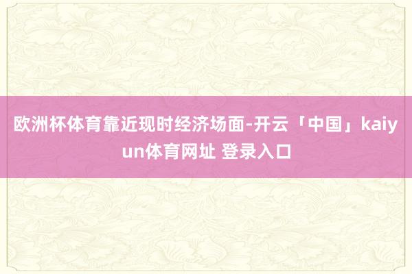 欧洲杯体育　　靠近现时经济场面-开云「中国」kaiyun体育网址 登录入口