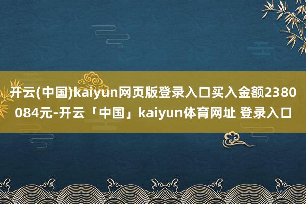 开云(中国)kaiyun网页版登录入口买入金额2380084元-开云「中国」kaiyun体育网址 登录入口