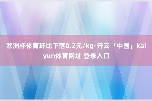 欧洲杯体育环比下落0.2元/kg-开云「中国」kaiyun体育网址 登录入口