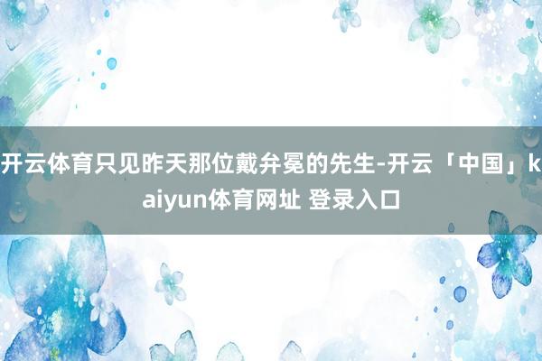 开云体育只见昨天那位戴弁冕的先生-开云「中国」kaiyun体育网址 登录入口