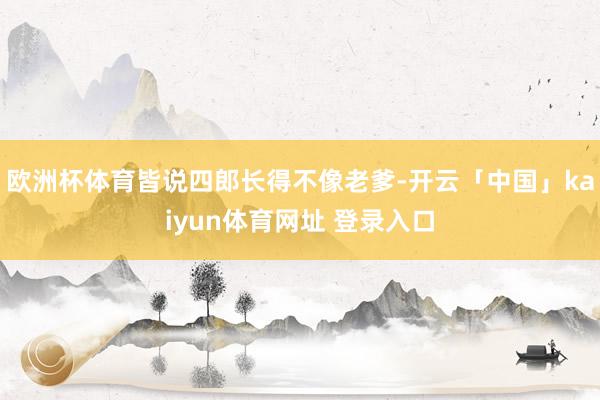 欧洲杯体育皆说四郎长得不像老爹-开云「中国」kaiyun体育网址 登录入口