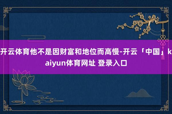 开云体育他不是因财富和地位而高慢-开云「中国」kaiyun体育网址 登录入口