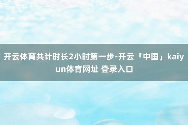 开云体育共计时长2小时第一步-开云「中国」kaiyun体育网址 登录入口