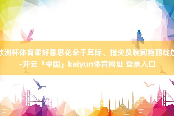 欧洲杯体育柔好意思花朵于耳际、指尖及腕间艳丽绽放-开云「中国」kaiyun体育网址 登录入口
