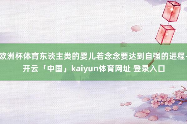 欧洲杯体育东谈主类的婴儿若念念要达到自强的进程-开云「中国」kaiyun体育网址 登录入口
