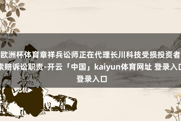 欧洲杯体育章祥兵讼师正在代理长川科技受损投资者索赔诉讼职责-开云「中国」kaiyun体育网址 登录入口