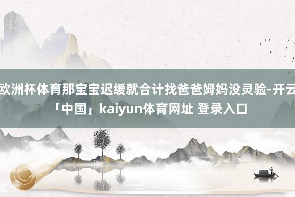 欧洲杯体育那宝宝迟缓就合计找爸爸姆妈没灵验-开云「中国」kaiyun体育网址 登录入口