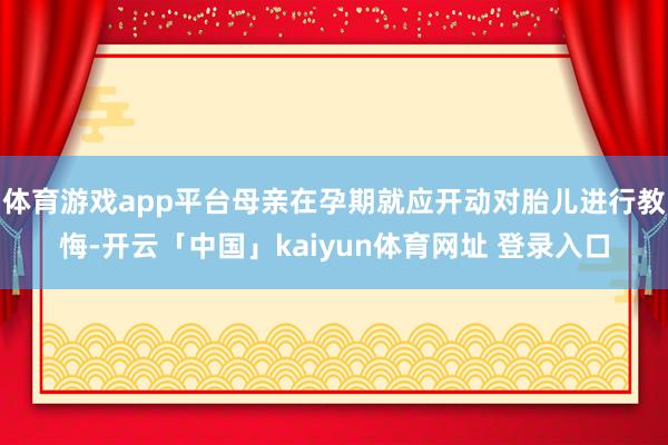 体育游戏app平台母亲在孕期就应开动对胎儿进行教悔-开云「中国」kaiyun体育网址 登录入口