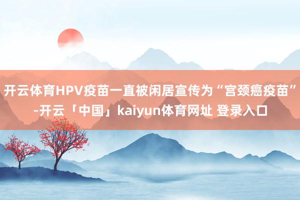 开云体育HPV疫苗一直被闲居宣传为“宫颈癌疫苗”-开云「中国」kaiyun体育网址 登录入口