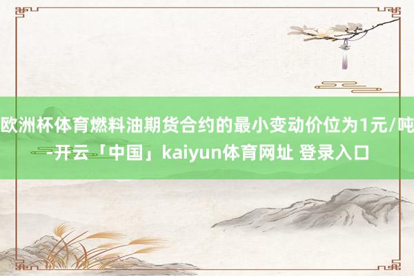 欧洲杯体育燃料油期货合约的最小变动价位为1元/吨-开云「中国」kaiyun体育网址 登录入口