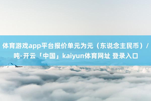 体育游戏app平台报价单元为元（东说念主民币）/吨-开云「中国」kaiyun体育网址 登录入口