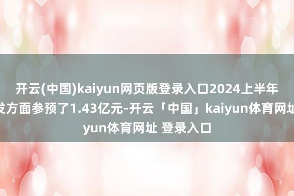 开云(中国)kaiyun网页版登录入口2024上半年公司在研发方面参预了1.43亿元-开云「中国」kaiyun体育网址 登录入口