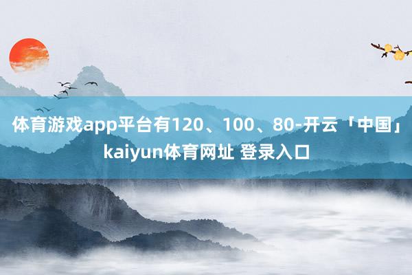 体育游戏app平台有120、100、80-开云「中国」kaiyun体育网址 登录入口