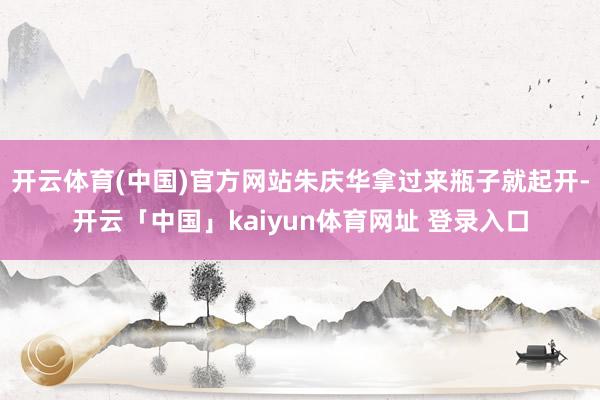 开云体育(中国)官方网站朱庆华拿过来瓶子就起开-开云「中国」kaiyun体育网址 登录入口
