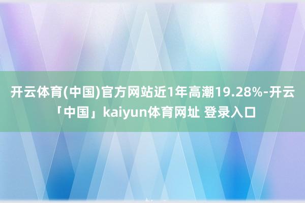 开云体育(中国)官方网站近1年高潮19.28%-开云「中国」kaiyun体育网址 登录入口