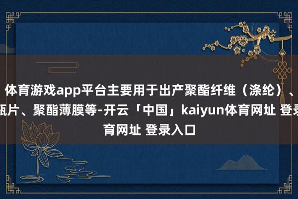 体育游戏app平台主要用于出产聚酯纤维（涤纶）、聚酯瓶片、聚酯薄膜等-开云「中国」kaiyun体育网址 登录入口