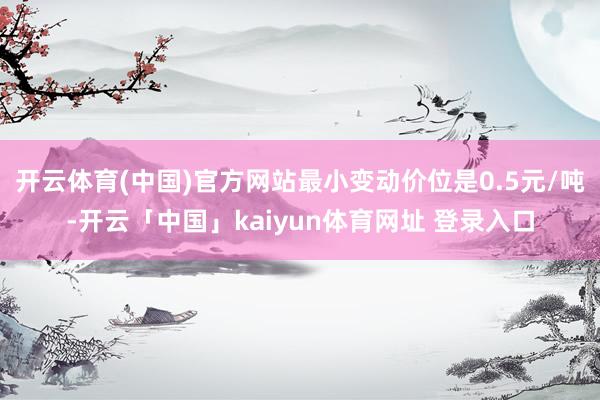 开云体育(中国)官方网站最小变动价位是0.5元/吨-开云「中国」kaiyun体育网址 登录入口