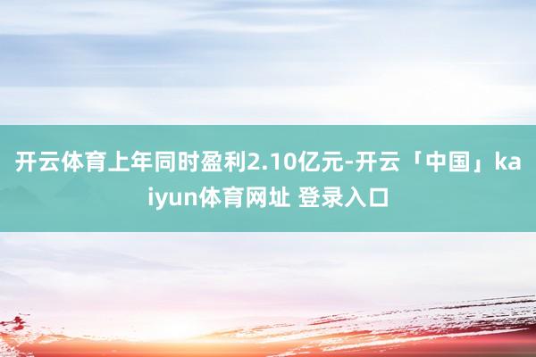 开云体育上年同时盈利2.10亿元-开云「中国」kaiyun体育网址 登录入口