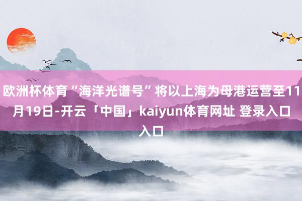 欧洲杯体育“海洋光谱号”将以上海为母港运营至11月19日-开云「中国」kaiyun体育网址 登录入口