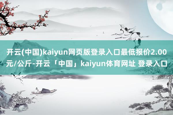 开云(中国)kaiyun网页版登录入口最低报价2.00元/公斤-开云「中国」kaiyun体育网址 登录入口