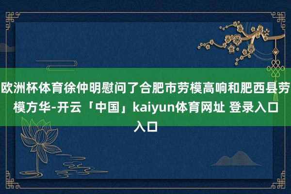 欧洲杯体育徐仲明慰问了合肥市劳模高响和肥西县劳模方华-开云「中国」kaiyun体育网址 登录入口