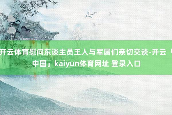 开云体育慰问东谈主员王人与军属们亲切交谈-开云「中国」kaiyun体育网址 登录入口