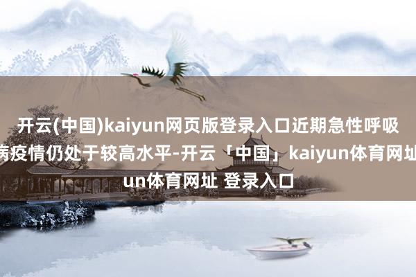开云(中国)kaiyun网页版登录入口近期急性呼吸说念传染病疫情仍处于较高水平-开云「中国」kaiyun体育网址 登录入口