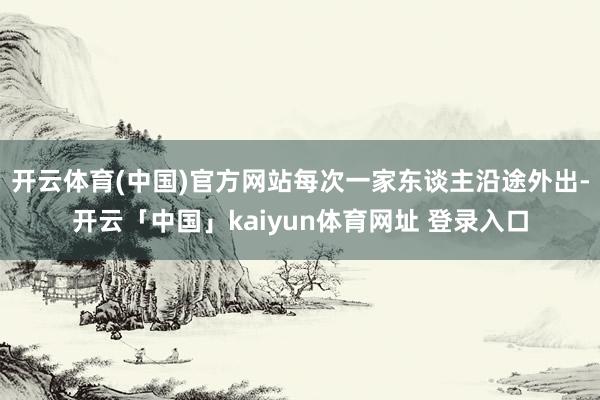 开云体育(中国)官方网站每次一家东谈主沿途外出-开云「中国」kaiyun体育网址 登录入口