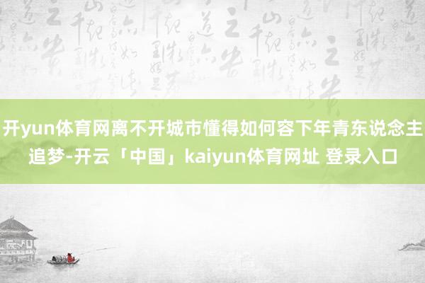 开yun体育网离不开城市懂得如何容下年青东说念主追梦-开云「中国」kaiyun体育网址 登录入口